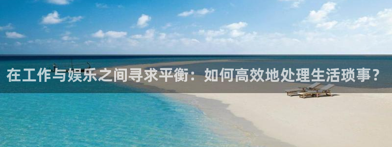 开丰娱乐地址：在工作与娱乐之间寻求平衡：如何高效地处理生活琐事？